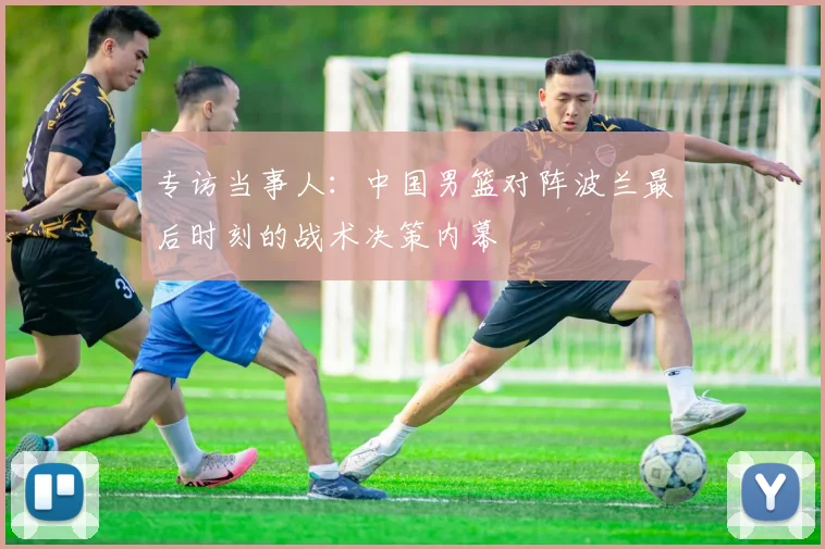 专访当事人：中国男篮对阵波兰最后时刻的战术决策内幕