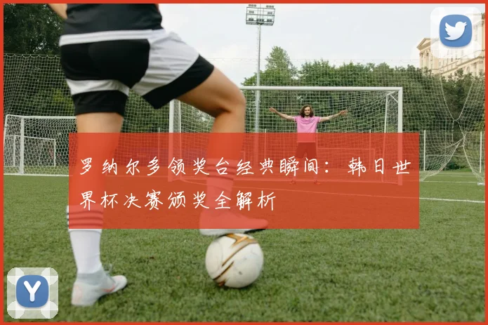 罗纳尔多领奖台经典瞬间：韩日世界杯决赛颁奖全解析