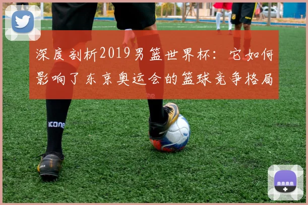 深度剖析2019男篮世界杯：它如何影响了东京奥运会的篮球竞争格局