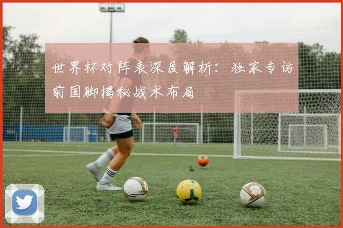 世界杯对阵表深度解析：独家专访前国脚揭秘战术布局