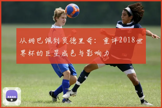 从姆巴佩到莫德里奇：重评2018世界杯的巨星成色与影响力