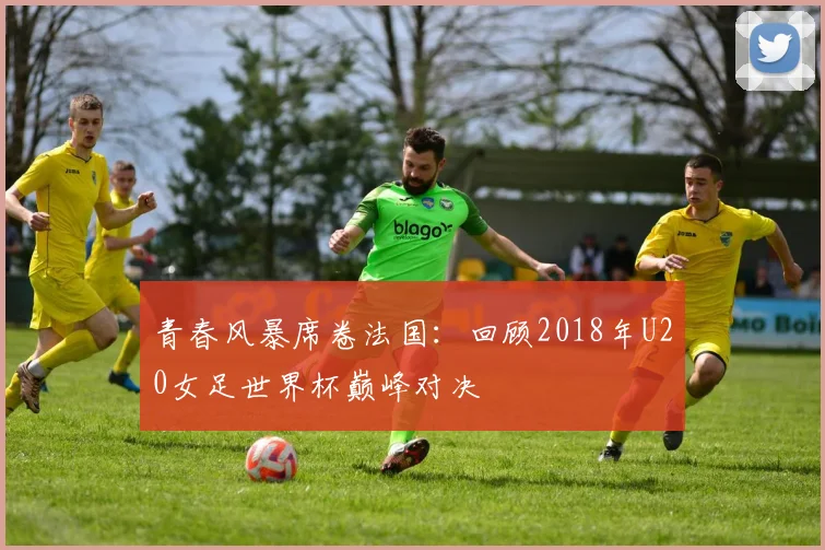 青春风暴席卷法国：回顾2018年U20女足世界杯巅峰对决