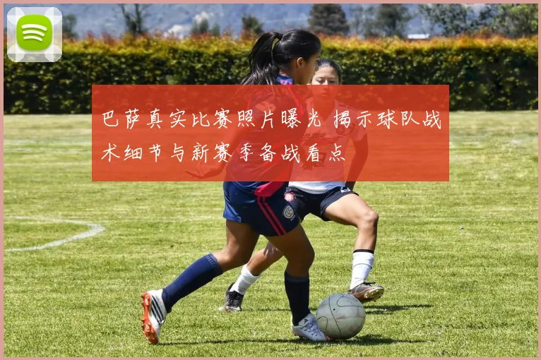 巴萨真实比赛照片曝光 揭示球队战术细节与新赛季备战看点