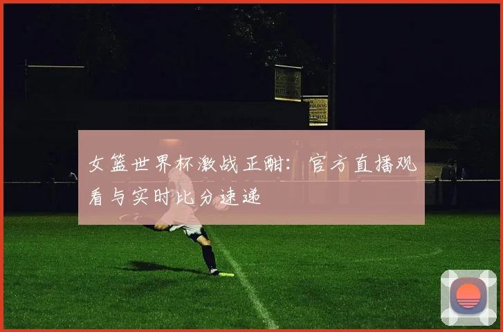 女篮世界杯激战正酣：官方直播观看与实时比分速递