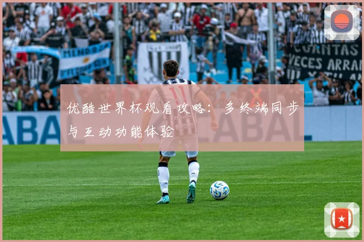 优酷世界杯观看攻略：多终端同步与互动功能体验