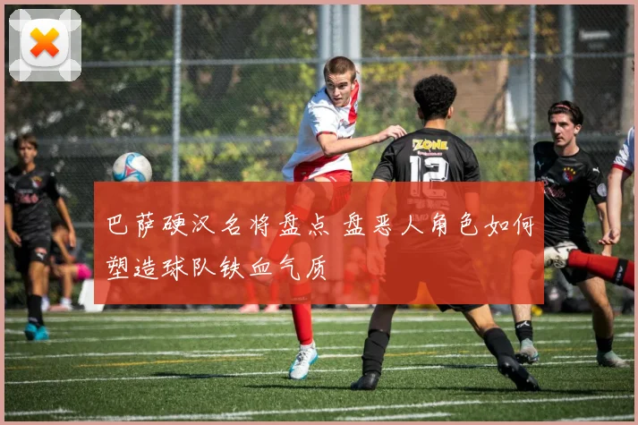 巴萨硬汉名将盘点 盘恶人角色如何塑造球队铁血气质