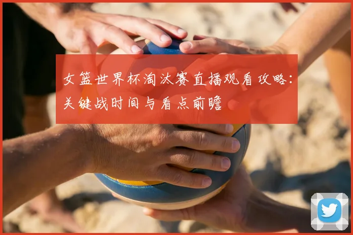 女篮世界杯淘汰赛直播观看攻略：关键战时间与看点前瞻