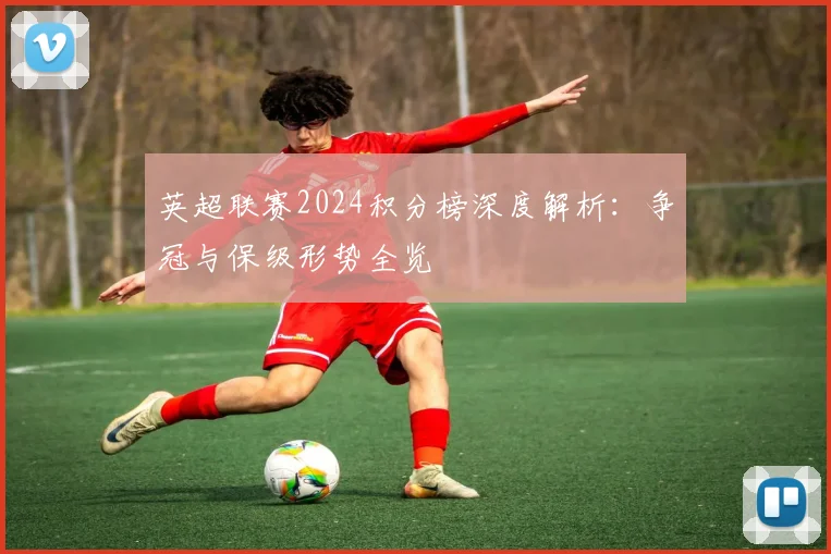 英超联赛2024积分榜深度解析:争冠与保级形势全览