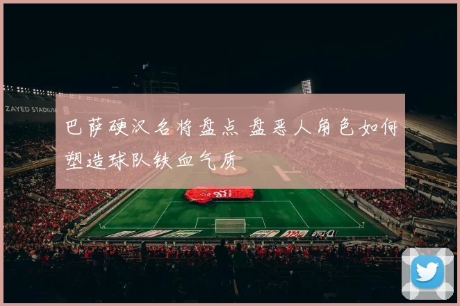 巴萨硬汉名将盘点 盘恶人角色如何塑造球队铁血气质