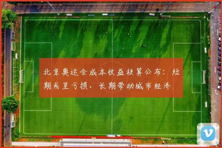 北京奥运会成本收益核算公布：短期或呈亏损、长期带动城市经济