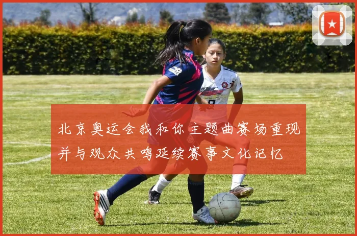 北京奥运会我和你主题曲赛场重现并与观众共鸣延续赛事文化记忆