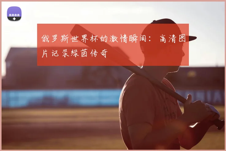 俄罗斯世界杯的激情瞬间：高清图片记录绿茵传奇