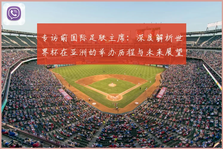 专访前国际足联主席：深度解析世界杯在亚洲的举办历程与未来展望