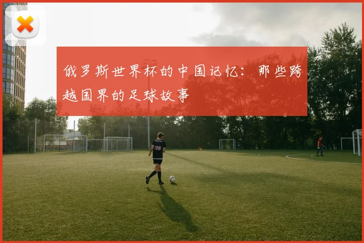 俄罗斯世界杯的中国记忆：那些跨越国界的足球故事
