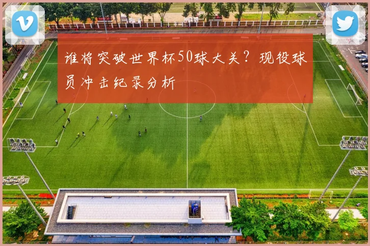 谁将突破世界杯50球大关？现役球员冲击纪录分析