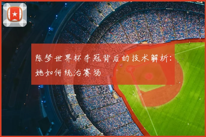 陈梦世界杯夺冠背后的技术解析：她如何统治赛场
