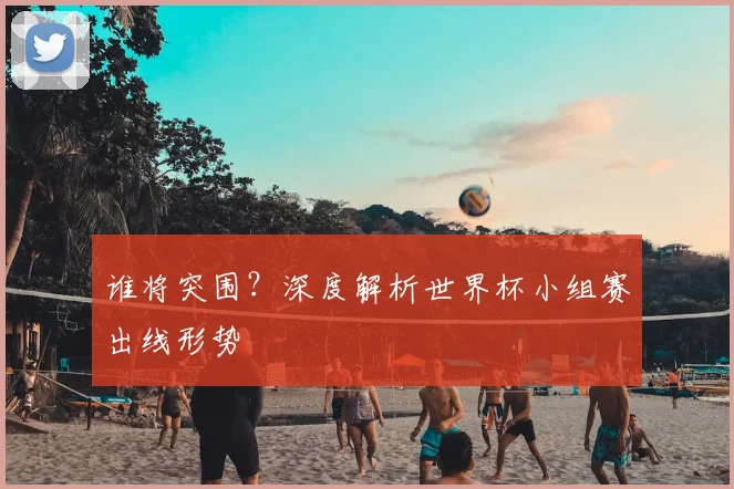 谁将突围？深度解析世界杯小组赛出线形势